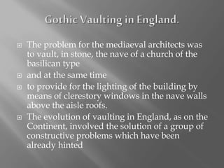 The problem for the mediaeval architects was
to vault, in stone, the nave of a church of the
basilican type
 and at the same time
 to provide for the lighting of the building by
means of clerestory windows in the nave walls
above the aisle roofs.
 The evolution of vaulting in England, as on the
Continent, involved the solution of a group of
constructive problems which have been
already hinted
 