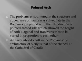  The problems encountered in the structure and
appearance of vaults was solved late in the
Romanesque period with the introduction of
pointed arched ribs which allowed the height
of both diagonal and transverse ribs to be
varied in proportion to each other.
 An early ribbed vault in the Romanesque
architecture of Sicily is that of the chancel at
the Cathedral of Cefalù.
 
