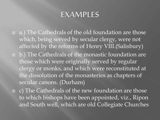  a.) The Cathedrals of the old foundation are those
which, being served by secular clergy, were not
affected by the reforms of Henry VIII.(Salisbury)
 b.) The Cathedrals of the monastic foundation are
those which were originally served by regular
clergy or monks, and which were reconstituted at
the dissolution of the monasteries as chapters of
secular canons. (Durham)
 c) The Cathedrals of the new foundation are those
to which bishops have been appointed, viz., Ripon
and South well, which are old Collegiate Churches
 