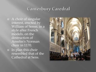  A choir of singular
interest, erected by
William of Sense, in a
style after French
models, on the
destruction of
Anselm's Norman
choir in 1170.
 In plan this choir
resembled that of the
Cathedral at Sens.
 