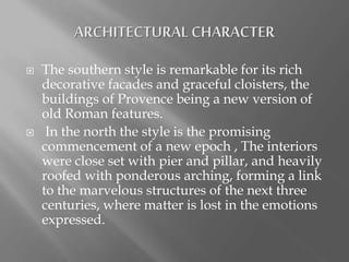  The southern style is remarkable for its rich
decorative facades and graceful cloisters, the
buildings of Provence being a new version of
old Roman features.
 In the north the style is the promising
commencement of a new epoch , The interiors
were close set with pier and pillar, and heavily
roofed with ponderous arching, forming a link
to the marvelous structures of the next three
centuries, where matter is lost in the emotions
expressed.
 