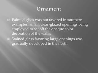  Painted glass was not favored in southern
examples, small, clear-glazed openings being
employed to set off the opaque color
decoration of the walls.
 Stained glass favoring large openings was
gradually developed in the north.
 