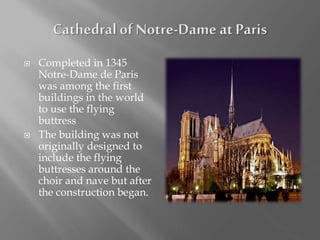  Completed in 1345
Notre-Dame de Paris
was among the first
buildings in the world
to use the flying
buttress
 The building was not
originally designed to
include the flying
buttresses around the
choir and nave but after
the construction began.
 
