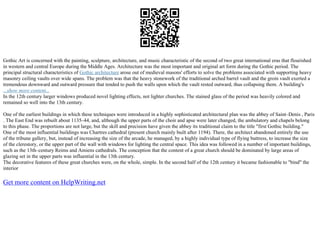 Gothic Art is concerned with the painting, sculpture, architecture, and music characteristic of the second of two great international eras that flourished
in western and central Europe during the Middle Ages. Architecture was the most important and original art form during the Gothic period. The
principal structural characteristics of Gothic architecture arose out of medieval masons' efforts to solve the problems associated with supporting heavy
masonry ceiling vaults over wide spans. The problem was that the heavy stonework of the traditional arched barrel vault and the groin vault exerted a
tremendous downward and outward pressure that tended to push the walls upon which the vault rested outward, thus collapsing them. A building's
...show more content...
In the 12th century larger windows produced novel lighting effects, not lighter churches. The stained glass of the period was heavily colored and
remained so well into the 13th century.
One of the earliest buildings in which these techniques were introduced in a highly sophisticated architectural plan was the abbey of Saint–Denis , Paris
. The East End was rebuilt about 1135–44, and, although the upper parts of the choir and apse were later changed, the ambulatory and chapels belong
to this phase. The proportions are not large, but the skill and precision have given the abbey its traditional claim to the title "first Gothic building."
One of the most influential buildings was Chartres cathedral (present church mainly built after 1194). There, the architect abandoned entirely the use
of the tribune gallery, but, instead of increasing the size of the arcade, he managed, by a highly individual type of flying buttress, to increase the size
of the clerestory, or the upper part of the wall with windows for lighting the central space. This idea was followed in a number of important buildings,
such as the 13th–century Reims and Amiens cathedrals. The conception that the content of a great church should be dominated by large areas of
glazing set in the upper parts was influential in the 13th century.
The decorative features of these great churches were, on the whole, simple. In the second half of the 12th century it became fashionable to "bind" the
interior
Get more content on HelpWriting.net
 