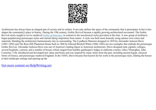 Architecture has always been an integral part of society and its culture. It not only defines the space of the community that it participates in but it also
shapes the community's place in history. During the 19th century, Gothic Revival became a rapidly growing architectural movement. The Gothic
Revival styles sought to revive medieval Gothic architecture, in contrast to the neoclassical styles prevalent at the time. A new group of architects
began popularizing picturesque styles and started taking inspiration from nature. A style was built more honestly using natures own colors and
materials, blending the architecture harmoniously into its surrounding. The Lyndhurst Mansion designed in 1838 by Alexander Jackson Davis
(1803–1892) and The Rose Hill Plantation House built in 1860 by Edward Brickell White (1806–1882) are two examples that embody the picturesque
Gothic Revival. Alexander Jackson Davis was one of America's leading figure in American architecture. Davis designed state capitals, colleges,
several hospitals, a prison, and a number of houses which ranged from humble gatekeeper's lodges to elaborate country villas ("Donoghue, John
Cornelius.") He introduced and developed new ideas and forms and was inspired by many styles from the past, including ancient Egypt, classical
forms of Greece, and picturesque medieval England. In the 1830's, Davis became best known for his work in the picturesque style, relating the houses
to their landscape settings and opening up the
Get more content on HelpWriting.net
 
