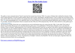 Essay On The Gothic Genre
The gothic or more commonly known "horror" genre has been around since the late 1700s. It is a piece of fantasy that is defined by elements of fear,
horror, death and gloom. It can also include romantic themes such as nature, individuality, and high emotion. I want to explore the conventions of this
genre and the effect it has on the audience, how people's fears have changed and how the way they have been presented on the screen has changed over
time. Film and cinematography has a very significant effect on viewers because of its social and emotional implications and its influence on the way
we see reality. The three time periods I chose to research were the 1930s, the 1970s and present day. The 30s is often referred to as the golden age of
...show more content...
The first pieces of gothic fiction that were constructed were novels and literature pieces by writers from the 1700s. A tale called "The Castle of
Otranto" was the first official story to be classified under the gothic genre. It was published in 1764 by Horace Walpole. It was a tale about the
fictional "Prince of Otranto" falling hopelessly in love with the woman destined to marry his son and heir to the throne. During the beginning of the
novel, Otranto's son gets crushed to death by a helmet of a statue of the previous Prince of Otranto. The novel sees everything in and including the
walls of the castle become supernaturally alive, until all wicked actions and behaviour was destroyed. People in the 18th century who were reading
this text felt deceived and that they had been wronged when they found out the novel was a fragment of someone's imagination, and in fact fiction.
This was because the stories presented in this time had all been real and portrayed as non fiction, this was the first time a piece of literature, that
wasn't a poem, was fictional. Later, in the 1790s some novelists rediscovered some of the themes and elements that were present in "The Castle of
Otranto". One novel produced in 1794 was "The Mysteries of Udolpho" written by Ann Radcliffe. The tale was based upon a dignified villain who
threatens the heroine Emily with an unimaginable
Get more content on HelpWriting.net
 
