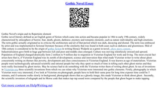Gothic Novel Essay
Gothic Novel's origin and its Repertoire element
Gothic novel literary defined as an English genre of fiction which came into action and became popular in 18th to early 19th century, widely
characterized by atmosphere of horror, fear, death, gloom, darkness ,mystery and romantic elements ,such as nature individuality and high emotions.
The term gothic actually originated as to criticise the architecture and art of that period which was dark, decaying and dismal. The term was embraced
by artist and was implemented in fictional literature because of the similarity that was found in both cases such as darkness and gloominess. Mid of
18th century is considered to be the origin of gothic fiction in writing Horace Walpole as a genre in novel...show more content...
Industrialization gave birth to huge gap between rich and poor and middle class emerged. Culture was moving relentlessly onward and upward.
Population of England changed drastically form 2 million to 9 million due to migration in Victorian England for work and living. The most crucial fact
arises here that is, if Victorian England was its zenith of development, science and innovation than what made Victorian writer to write about ghost
concurrently writing on themes like poverty, development and class consciousness in Victorian England. It was known as age of materialism. Victorian
people were technologically advanced scientific and rational people but why they spent so much of time in telling each other ghost stories and they
were really fascinated by ghost stories. May be science had to do something with the Victorian writer them of writing about ghost. In sea of inventions
in Victorian era, three scientific inventions from which we can relate why Victorian were interested into gothic elements. Firstly, photography in which
Victorian were very interested, if we look at Victorian era photograph, people have to hold their same pose for long time exposer time could be 5
minutes, and if someone walks slowly in background, photograph shows that as a ghostly image, this made Victorian to think about ghost . Secondly,
the scientific invention of telegraph and its Morse code that makes tap–tap sound were compared by the people that ghost began to make tapping
Get more content on HelpWriting.net
 