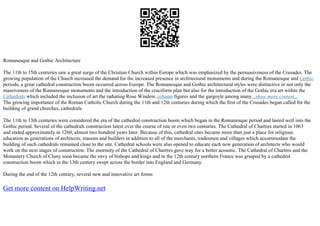 Romanesque and Gothic Architecture
The 11th to 15th centuries saw a great surge of the Christian Church within Europe which was emphasized by the persuasiveness of the Crusades. The
growing population of the Church increased the demand for the increased presence in architectural monuments and during the Romanesque and Gothic
periods, a great cathedral construction boom occurred across Europe. The Romanesque and Gothic architectural styles were distinctive in not only the
massiveness of the Romanesque monuments and the introduction of the cruciform plan but also for the introduction of the Gothic era art within the
Cathedrals which included the inclusion of art the radiating Rose Window,column figures and the gargoyle among many...show more content...
The growing importance of the Roman Catholic Church during the 11th and 12th centuries during which the first of the Crusades began called for the
building of grand churches, cathedrals.
The 11th to 13th centuries were considered the era of the cathedral construction boom which began in the Romanesque period and lasted well into the
Gothic period. Several of the cathedrals construction latest over the course of one or even two centuries. The Cathedral of Chartres started in 1063
and ended approximately in 1260, almost two hundred years later. Because of this, cathedral sites became more than just a place for religious
education as generations of architects, masons and builders in addition to all of the merchants, tradesmen and villages which accommodate the
building of such cathedrals remained close to the site. Cathedral schools were also opened to educate each new generation of architects who would
work on the next stages of construction. The enormity of the Cathedral of Chartres gave way for a better acoustic. The Cathedral of Chartres and the
Monastery Church of Cluny soon became the envy of bishops and kings and in the 12th century northern France was grasped by a cathedral
construction boom which in the 13th century swept across the border into England and Germany.
During the end of the 12th century, several new and innovative art forms
Get more content on HelpWriting.net
 