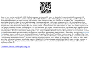 Some are born into the sweet delight of life filled with hope and happiness, while others are destined to live a prolonged night, consumed with
agony and despair.[Hook] Gothic Literature is largely influenced by the life the author utilizing the genre has lived. Edgar Allan Poe had one of
the most profound impacts on Gothic literature, one that many would replicate. Poe was born to a father he never knew, and a mother who died
when he was three years of age. He never had children and was only married once, which results in the death of his wife, Virginia Clemm, from
tuberculosis. On the other hand, Ray Bradbury, who was born into a loving family and had a blissful childhood. Later in his life, he had four healthy
daughters with a wife, Marguerite "Maggie" McClure. He also came to know success and fame in his career as an author after constructing the novels
The Martian Chronicles(1950) and Fahrenheit 451(1953). It is evident that both of these writers lived different lives decades apart. Bradbury], whose
was filled with prosperity and joy, along with Poe, whose life was consumed with darkness, agony, and despair. One common thread that ties these
writers together is the use of Gothic writing. Although this is true, many wonder how Bradbury harnesses the capability to use such elements, to create
a vivid environment where darkness prevails.[Discussion] The Gothic genre is incorporated in Ray Bradbury's work, mostly deriving from Edgar Allan
Poe's dark and haunted mind, due to the significant difference in the quality of their lives.[Thesis] First, it is important to dive into Edgar Allan Poe's
past, and explore the circle of death and pain that surrounded him, which influences his writing a tremendous amount. Next, to comprehend the use of
Gothic elements in Bradbury's literature it is critical to analyze the quality of his life, which exposes the influences of Poe. Finally, the works of Poe
are evident in Bradbury's literature through clear examples of the horrific Gothic settings and actions.[Essay Map] To begin, it is most important to
analyze the depressing, dark, and haunted past that followed Poe until his last days, in order to understand his twisted literature. In his earliest
beginning, Poe was the
Get more content on HelpWriting.net
 