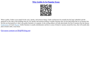 Why Gothic Is So Popular Essay
What is gothic. Gothic to me stands for the scary, spooky, and ominous things. Gothic architecture for example has the large cathedrals and the
gargoyles on the sides of the buildings that are very spooky and ominous looking. In gothic literature they use the dark things that we as humans fear
but also are fascinated by it, that's why gothic literature is so popular. In the writing authors will talk about death, the Devil, monsters like the famous
Frankenstein or Count Dracula. Gothic literature is usually melodramatic and have a sense of dread or mystery around the story, that will usually take
place around a dark, scary house
Get more content on HelpWriting.net
 