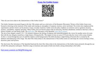 Essay for Gothic Genre
"How do your texts relate to the characteristics of the Gothic Genre?"
The Gothic literature movement began in the late 19th century and was a derivative of the Romantic Movement. Writers of the Gothic Genre were
focused on drawing on the emotions of the reader and creating an atmosphere of suspense, mystery, terror and dread. The writers also emphasized the
supernatural, and how horror can be present in many everyday situations. Gothic texts also place emphasis on emotions such as agitation, hysteria,
mystery, venerability, suspense and panic. Many Gothic texts are based in places that are decaying, deserted, abandoned, isolated or that have a have a
history of death, war and family feuds. The short story The Adventure of the Speckled...show more content...
The use of non–diegetic sound (3:18– 3:26 minutes) enhances the feeling of suspense and somewhat prepares the viewer for another series of events
that with the non–diegetic sound have a high chance of being horrific. The impact of mise en scene (3:53) provides the viewer with a sense of panic.
As this is viewed through the eyes of a doll the shadow on the background of the dolls develops a slight feeling of hysteria this is created by the
darkness and shadowing of the image. The short film Alma relates to the characteristics of the Gothic Genre as it develops the viewers feelings of fear,
desertion, panic and hysteria.
The short story The Adventure of The Speckled band and the short film Alma relate to the characteristics of the Gothic Genre primarily through the use
of both film and poetic techniques. Therefore range of emotions and sounds in both texts build a strong relationship to the Gothic
Get more content on HelpWriting.net
 