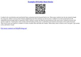 Examples Of Gothic Short Stories
I walked in the weird kitchen and stood beside Nancy and grined and she beamed back at me. When nancy smiled at me she also started to laugh
for a long time. When I went up stairs I found a frightening room that said keep out and of course I walked in it to look around and saw Mr
mulholland and Mr temple dead so I panicked. When I started to scream she heard me and found me in the secret room. I started to run but I fell
and she caught me. I heard police sirens outside and tried making all the noise I could before she locked me downstairs in the smelly basement.
Their was no way out except for a window so I took a wooden chair and broke the window. When nancy came to check on me I was gone. I got outside
in the cold before I found
Get more content on HelpWriting.net
 