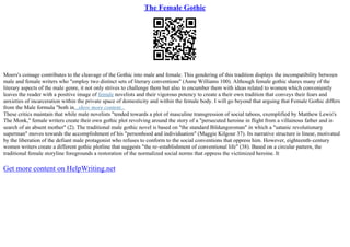 The Female Gothic
Moers's coinage contributes to the cleavage of the Gothic into male and female. This gendering of this tradition displays the incompatibility between
male and female writers who "employ two distinct sets of literary conventions" (Anne Williams 100). Although female gothic shares many of the
literary aspects of the male genre, it not only strives to challenge them but also to encumber them with ideas related to women which conveniently
leaves the reader with a positive image of female novelists and their vigorous potency to create a their own tradition that conveys their fears and
anxieties of incarceration within the private space of domesticity and within the female body. I will go beyond that arguing that Female Gothic differs
from the Male formula "both in...show more content...
These critics maintain that while male novelists "tended towards a plot of masculine transgression of social taboos, exemplified by Matthew Lewis's
The Monk," female writers create their own gothic plot revolving around the story of a "persecuted heroine in flight from a villainous father and in
search of an absent mother" (2). The traditional male gothic novel is based on "the standard Bildungsroman" in which a "satanic revolutionary
superman" moves towards the accomplishment of his "personhood and individuation" (Maggie Kilgour 37). Its narrative structure is linear, motivated
by the liberation of the defiant male protagonist who refuses to conform to the social conventions that oppress him. However, eighteenth–century
women writers create a different gothic plotline that suggests "the re–establishment of conventional life" (38). Based on a circular pattern, the
traditional female storyline foregrounds a restoration of the normalized social norms that oppress the victimized heroine. It
Get more content on HelpWriting.net
 