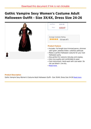 Download this document if link is not clickable


Gothic Vampire Sexy Women's Costume Adult
Halloween Outfit - Size 3X/4X, Dress Size 24-26
                                                            List Price :   $147.99

                                                                Price :
                                                                           $102.87



                                                           Average Customer Rating

                                                                            5.0 out of 5



                                                       Product Feature
                                                       q   Includes: Full length lace trimmed panne, shimmer
                                                           satin gown, jeweled choker, tulle/lace petticoat.
                                                       q   Makes a perfect Halloween costume for your next
                                                           Halloween party.
                                                       q   Also perfect for costume role-play and cosplay.
                                                       q   Very nice quality and comfortable to wear.
                                                       q   Care Instructions: Hand wash with cool water. Do
                                                           not use bleach. Line dry.
                                                       q   Read more




Product Description
Gothic Vampire Sexy Women's Costume Adult Halloween Outfit - Size 3X/4X, Dress Size 24-26 Read more
 