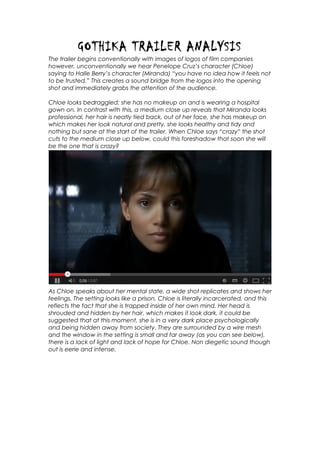 GOTHIKA TRAILER ANALYSIS
The trailer begins conventionally with images of logos of film companies
however, unconventionally we hear Penelope Cruz’s character (Chloe)
saying to Halle Berry’s character (Miranda) “you have no idea how it feels not
to be trusted.” This creates a sound bridge from the logos into the opening
shot and immediately grabs the attention of the audience.
Chloe looks bedraggled; she has no makeup on and is wearing a hospital
gown on. In contrast with this, a medium close up reveals that Miranda looks
professional, her hair is neatly tied back, out of her face, she has makeup on
which makes her look natural and pretty, she looks healthy and tidy and
nothing but sane at the start of the trailer. When Chloe says “crazy” the shot
cuts to the medium close up below, could this foreshadow that soon she will
be the one that is crazy?

As Chloe speaks about her mental state, a wide shot replicates and shows her
feelings. The setting looks like a prison, Chloe is literally incarcerated, and this
reflects the fact that she is trapped inside of her own mind. Her head is
shrouded and hidden by her hair, which makes it look dark, it could be
suggested that at this moment, she is in a very dark place psychologically
and being hidden away from society. They are surrounded by a wire mesh
and the window in the setting is small and far away (as you can see below),
there is a lack of light and lack of hope for Chloe. Non diegetic sound though
out is eerie and intense.

 