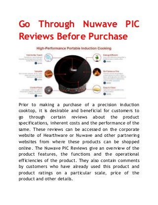 Go Through Nuwave PIC
Reviews Before Purchase
Prior to making a purchase of a precision induction
cooktop, it is desirable and beneficial for customers to
go through certain reviews about the product
specifications, inherent costs and the performance of the
same. These reviews can be accessed on the corporate
website of Hearthware or Nuwave and other partnering
websites from where these products can be shopped
online. The Nuwave PIC Reviews give an overview of the
product features, the functions and the operational
efficiencies of the product. They also contain comments
by customers who have already used this product and
product ratings on a particular scale, price of the
product and other details.
 