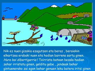 Nik ez nuen gizakia ezagutzen eta beraz , beraiekin elkartzea erabaki nuen eta hodian barrena sartu ginen.  Hura bai   dibertigarria  ! Txirrista batean bezala hodian zehar irristatu ginen, gelditu gabe , jendeak behar gintuenerako zai egon behar genuen leku batera iritsi ginen arte. 