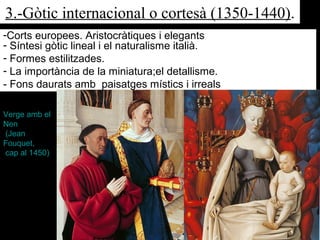 3.-Gòtic internacional o cortesà (1350-1440).
-Corts europees. Aristocràtiques i elegants
- Síntesi gòtic lineal i el naturalisme italià.
- Formes estilitzades.
- La importància de la miniatura;el detallisme.
- Fons daurats amb paisatges místics i irreals
Verge amb el
Nen
(Jean
Fouquet,
cap al 1450)
 