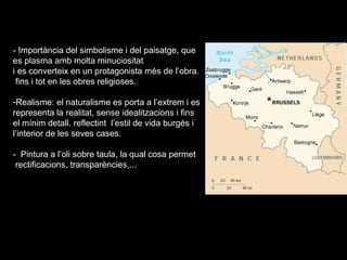 4.- El gòtic flamenc o primitius flamencs (segle XV) .
- Importància del simbolisme i del paisatge, que
es plasma amb molta minuciositat
i es converteix en un protagonista més de l’obra.
fins i tot en les obres religioses.
-Realisme: el naturalisme es porta a l’extrem i es
representa la realitat, sense idealitzacions i fins
el mínim detall. reflectint l’estil de vida burgés i
l’interior de les seves cases.
- Pintura a l’oli sobre taula, la qual cosa permet
rectificacions, transparències,...
 