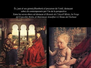 És, junt al seu germà,(Humbert) el precursor de l’estil, destacant
sobre els contemporanis per l’ús de la perspectiva
Entre les seves obres cal destacar el Retaule de l’Anyell Místic, la Verge
del Canceller Rolin, el Matrimoni Arnolfini i L’Home del Turbant
Jan van Eyck (1390-1441)
 