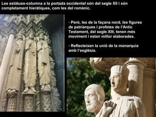 - Però, les de la façana nord, les figures
de patriarques i profetes de l’Antic
Testament, del segle XIII, tenen més
moviment i estan millor elaborades.
- Reflecteixen la unió de la monarquia
amb l’església.
Les estàtues-columna a la portada occidental són del segle XII i són
completament hieràtiques, com les del romànic.
 