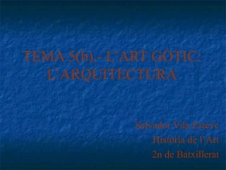 TEMA 5(b).- L’ART GÒTIC:
L’ARQUITECTURA
Salvador Vila Esteve
Història de l’Art
2n de Batxillerat
 