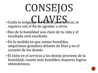 Cuida tu lenguaje. No hables para criticar, ni
siquiera con el fin de agradar a otros.
Haz de la humildad una clave de tu vida y el
resultado será excelente.
En la medida en que somos humildes,
adquirimos grandeza delante de Dios y en el
corazón de los demás.
El éxito en el servicio a los demás proviene de la
humildad; cuanto más humildes, mayores logros
obtendremos.
 
