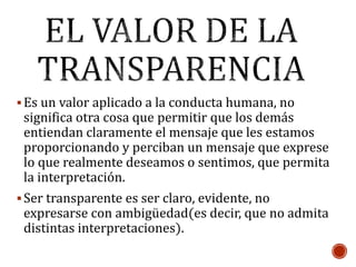 Es un valor aplicado a la conducta humana, no
significa otra cosa que permitir que los demás
entiendan claramente el mensaje que les estamos
proporcionando y perciban un mensaje que exprese
lo que realmente deseamos o sentimos, que permita
la interpretación.
Ser transparente es ser claro, evidente, no
expresarse con ambigüedad(es decir, que no admita
distintas interpretaciones).
 