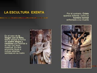En el caso de  la Virgen con el Niño,  María adopta la forma de  madre alegre y cariñosa  que atiende a su hijo con amor maternal. Es fácil encontrar leves e incluso abiertas sonrisas en su rostro .  Por el contrario,  Cristo  aparece doliente, como un  hombre normal  enfrentado a su muerte LA ESCULTURA  EXENTA 