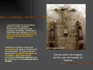 Los personajes de la escultura gótica, en ese creciente humanismo, abandonan las posturas verticales, simétricas y hieráticas para adoptar  posturas cada vez más amaneradas y con gran sentido del movimiento realista.  Calvario gótico de la iglesia de San Juan del hospital, en Valencia También se intenta mostrar las  emociones  de alegría o tristeza de los personajes. En esta línea son elocuentes  los  gestos de pesar en la Virgen y San Juan  en los numerosos  Calvarios góticos  que se conservan o en  la escenas de la Piedad 