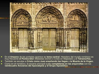 En el  tímpano  de las portadas aparece en  tema central . Heredero del mundo románico es muy frecuente  el Pantocrátor  (Maiestas Domini o Cristo en Majestad) y el  Tetramorfos. También se esculpe a  Cristo como Juez enseñando las llagas  o  la Muerte de la Virgen.  Como en el románico, la escena principal suele  completarse en las arquivoltas  con los  veinticuatro Ancianos del Apocalipsis y el Grupo Apostólico . 