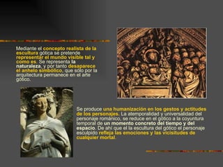 Mediante el  concepto realista de la escultura  gótica se pretende  representar el mundo visible tal y como es .  Se representa  la naturaleza , y por tanto  desaparece el anhelo simbólico , que sólo por la arquitectura permanece en el arte gótico. Se produce  una humanización en los gestos y actitudes de los personajes.  La atemporalidad y universalidad del personaje románico, se reduce en el gótico a la coyuntura temporal de  un momento concreto del tiempo y del espacio . De ahí que el la escultura del gótico el personaje esculpido  refleja las emociones y las vicisitudes de cualquier mortal . 