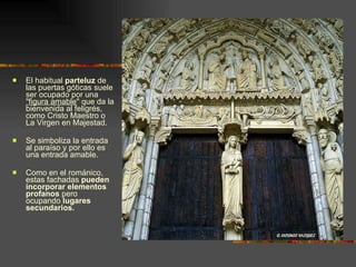 El habitual  parteluz  de las puertas góticas suele ser ocupado por una  &quot;figura amable &quot; que da la bienvenida al feligrés, como Cristo Maestro o La Virgen en Majestad.  Se simboliza la entrada al paraíso y por ello es una entrada amable. Como en el románico, estas fachadas  pueden incorporar elementos profanos  pero ocupando  lugares secundarios. 
