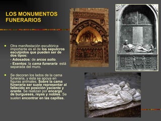 LOS MONUMENTOS FUNERARIOS Otra manifestación escultórica importante es el de  los sepulcros esculpidos que pueden ser de dos tipos:   -  Adosados : de  arcos solio . -  Exentos : la  cama funeraria   está separada del muro. Se decoran los lados de la cama funeraria, y ésta se apoya en figuras animales.  Sobre la cama funeraria ser suele representar al fallecido en posición yaciente y orante . Se realizan por  encargo de burgueses, reyes y nobles . Se suelen  encontrar en las capillas .   