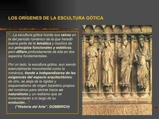 LOS ORÍGENES DE LA ESCULTURA GÓTICA “… La escultura gótica hunde sus  raíces  en la del período románico de la que heredó buena parte de la  temática  y muchos de sus  principios funcionales y estéticos , pero  difiere  profundamente de ella en dos aspectos fundamentales.  Por un lado, la escultura gótica, aun siendo esencialmente monumental como la románica,  tiende a independizarse de las exigencias del espacio arquitectónico ; de otro, se aleja de la rigidez y esquematismo de origen bizantino propios del románico para abrirse hacia  un naturalismo  y un realismo que se incrementarán a lo largo de su  evolución …”  (“Historia del Arte”. GOMBRICH) 