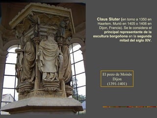 Claus Sluter   ( en torno a 1350 en Haarlem. Murió en 1405 o 1406 en Dijon, Francia). Se le considera el  principal representante de la escultura borgoñona  en la  segunda mitad del siglo XIV. El pozo de Moisés Dijon (1391-1401) 