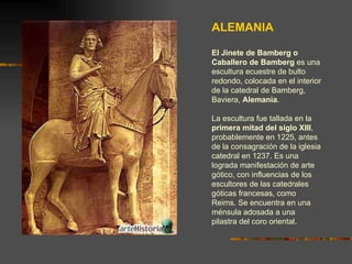 ALEMANIA El Jinete de Bamberg o Caballero de Bamberg  es una escultura ecuestre de bulto redondo, colocada en el interior de la catedral de Bamberg, Baviera,  Alemania .  La escultura fue tallada en la  primera mitad del siglo XIII , probablemente en 1225, antes de la consagración de la iglesia catedral en 1237. Es una lograda manifestación de arte gótico, con influencias de los escultores de las catedrales góticas francesas, como Reims. Se encuentra en una ménsula adosada a una pilastra del coro oriental. 