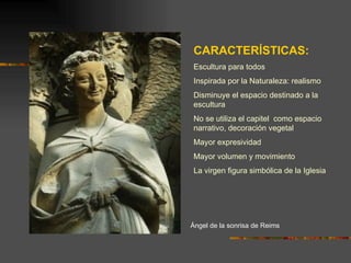 Ángel de la sonrisa de Reims CARACTERÍSTICAS: Escultura para todos Inspirada por la Naturaleza: realismo Disminuye el espacio destinado a la escultura No se utiliza el capitel  como espacio narrativo, decoración vegetal Mayor expresividad Mayor volumen y movimiento La virgen figura simbólica de la Iglesia 
