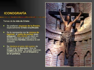 ICONOGRAFÍA  Temas de  la vida de Cristo : Se prefieren  escenas de la Pasión ,  especialmente  Cristo crucificado .  Se le representa con  la  corona de espinas , el  paño de pureza  (con pliegues ),  tres clavos :un clavo en ambos pies que ya están juntos, abundantes  heridas  (destaca la del costado) Se  destaca el peso del cuerpo  de Cristo que va  desnudo . Nos da  imagen de dolor . Se suele disponer, preferentemente,  en el tímpano y en el parteluz. 