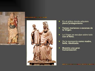 En el gótico donde adquiere  pleno protagonismo .  Temas marianos o escenas de la Virgen .  La Virgen se esculpe sobre todo  con el Niño.  Se la representa  como madre, bella, idealizada. Muestra una gran humanización . 