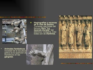 Hagiografías o escenas de la vida de Santos . Tomadas casi todas del famoso  libro &quot; La leyenda Dorada &quot;  del dominico Vorágine. Casi todas son de  martirios . Animales fantásticos . La novedad de la escultura gótica es la aparición de monstruos en las  gárgolas . 