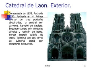 Catedral de Laon. Exterior. Comenzada en 1155. Fachada 1190. Fachada en H. Primer cuerpo de tres portadas abocinadas, la central con parteluz. Remate de gablete. Segundo cuerpo con ventanas ojivales y rosetón de barra. Tercer cuerpo galería de arcos. Termina con dos torres de cubierta plana con esculturas de bueyes. 