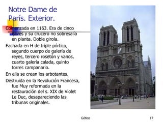 Notre Dame de París. Exterior. Comenzada en 1163. Era de cinco naves y su crucero no sobresalía en planta. Doble girola.  Fachada en H de triple pórtico, segundo cuerpo de galería de reyes, tercero rosetón y vanos, cuarto galería calada, quinto torres campanario. En ella se crean los arbotantes. Destruida en la Revolución Francesa, fue Muy reformada en la restauración del s. XIX de Violet Le Duc, desapareciendo las tribunas originales. 