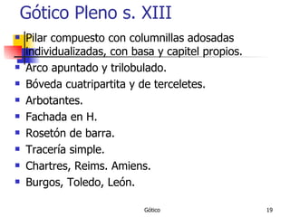 Gótico Pleno s. XIII Pilar compuesto con columnillas adosadas individualizadas, con basa y capitel propios. Arco apuntado y trilobulado. Bóveda cuatripartita y de terceletes. Arbotantes. Fachada en H. Rosetón de barra. Tracería simple. Chartres, Reims. Amiens. Burgos, Toledo, León. 