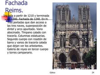 Fachada Reims. Iniciada a partir de 1210 y terminada en 1300. Fachada de 1240. En H. Tres portadas que dan acceso a las tres naves, superposición de dintel y arco apuntado. Vano abocinado. Tímpano calado con tracería. Columnas estatuarias. Segundo cuerpo con rosetón de barra y vanos de tracería calada que dejan ver los arbotantes. Galería de reyes en tercer cuerpo y torres campanario. 