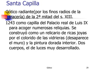 Santa Capilla Gótico radiante(por los finos radios de la tracería) de la 2ª mitad del s. XIII. 1243 como capilla del Palacio real de Luis IX para acoger numerosas reliquias. Se construyó como un relicario de ricas joyas por el colorido de las vidrieras (desaparece el muro) y la pintura dorada interior. Dos cuerpos, el de luces muy desarrollado. 