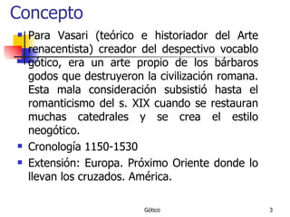 Concepto Para Vasari (teórico e historiador del Arte renacentista) creador del despectivo vocablo gótico, era un arte propio de los bárbaros godos que destruyeron la civilización romana. Esta mala consideración subsistió hasta el romanticismo del s. XIX cuando se restauran muchas catedrales y se crea el estilo neogótico. Cronología 1150-1530 Extensión: Europa. Próximo Oriente donde lo llevan los cruzados. América. 