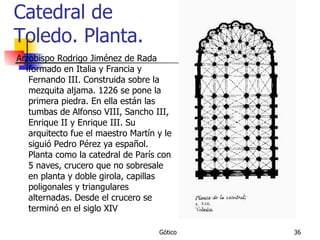 Catedral de Toledo. Planta. Arzobispo Rodrigo Jiménez de Rada formado en Italia y Francia y Fernando III. Construida sobre la mezquita aljama. 1226 se pone la primera piedra. En ella están las tumbas de Alfonso VIII, Sancho III, Enrique II y Enrique III. Su arquitecto fue el maestro Martín y le siguió Pedro Pérez ya español. Planta como la catedral de París con 5 naves, crucero que no sobresale en planta y doble girola, capillas poligonales y triangulares alternadas. Desde el crucero se terminó en el siglo XIV 