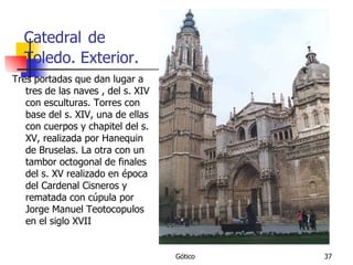 Catedral   de Toledo. Exterior. Tres portadas que dan lugar a tres de las naves , del s. XIV con esculturas. Torres con base del s. XIV, una de ellas con cuerpos y chapitel del s. XV, realizada por Hanequin de Bruselas. La otra con un tambor octogonal de finales del s. XV realizado en época del Cardenal Cisneros y rematada con cúpula por Jorge Manuel Teotocopulos en el siglo XVII 