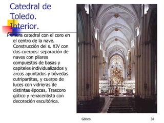 Catedral de Toledo. Interior. Primera catedral con el coro en el centro de la nave. Construcción del s. XIV con dos cuerpos: separación de naves con pilares compuestos de basas y capiteles individualizados y arcos apuntados y bóvedas cutripartitas, y cuerpo de luces con vidrieras de distintas épocas. Trascoro gótico y renacentista con decoración escultórica. 